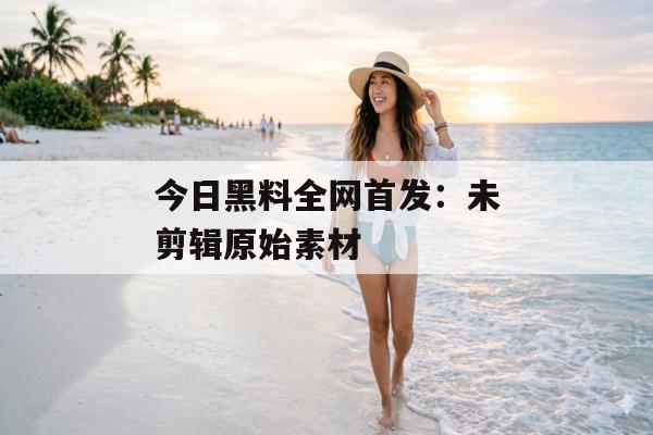今日黑料全网首发：未剪辑原始素材