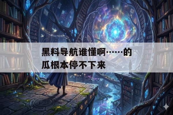 黑料导航谁懂啊……的瓜根本停不下来