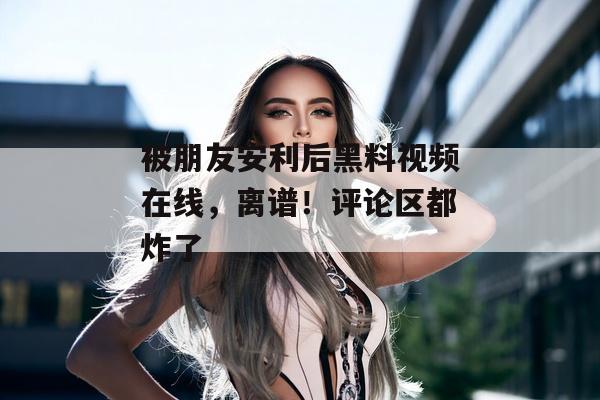 被朋友安利后黑料视频在线，离谱！评论区都炸了