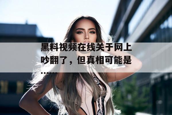黑料视频在线关于网上吵翻了，但真相可能是……