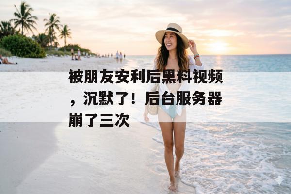 被朋友安利后黑料视频，沉默了！后台服务器崩了三次